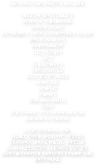 FEATURE FILM CREDITS INCLUDE:

MISSION IMPOSSIBLE 5
EDGE OF TOMORROW
WORLD WAR Z
EXTREMELY LOUD & INCREDIBLY CLOSE
MEN IN BLACK 3
BRIDESMAIDS
THE TOURIST
SALT
SPIDERMAN 4
SURROGATES
BEDTIME STORIES
HANCOCK
JUMPER
X-MEN 3
MR& MRS SMITH
TROY
(Full Feature, TV & Commercial list available on request)

STUNT DOUBLED FOR:
DANIEL CRAIG, BRAD PITT, PIERCE BROSNAN, BRUCE WILLIS,  ARNOLD SCHWARZNEGGER, GERRARD BUTLER, EWAN MCGREGOR, BRENDAN FRASER AND MANY MORE